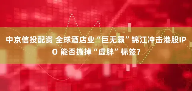 中京信投配资 全球酒店业“巨无霸”锦江冲击港股IPO 能否撕掉“虚胖”标签？