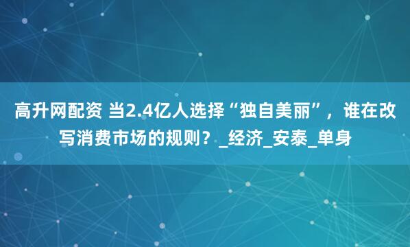 高升网配资 当2.4亿人选择“独自美丽”，谁在改写消费市场的规则？_经济_安泰_单身