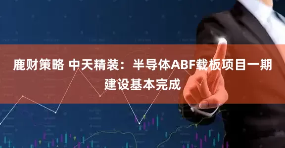 鹿财策略 中天精装：半导体ABF载板项目一期建设基本完成