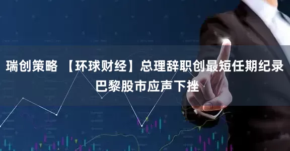 瑞创策略 【环球财经】总理辞职创最短任期纪录 巴黎股市应声下挫