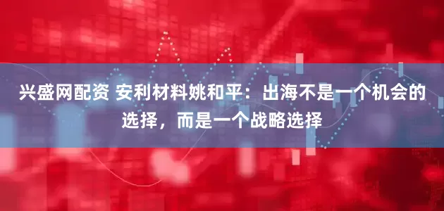 兴盛网配资 安利材料姚和平：出海不是一个机会的选择，而是一个战略选择